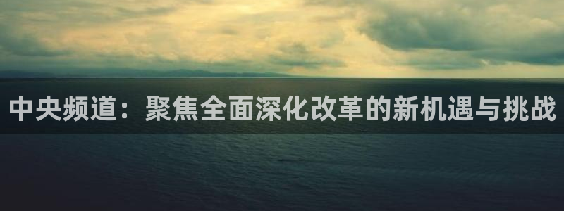河豚体育nba直播：中央频道：聚焦全面深化改革的新机遇与挑战